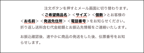 　　　　　　　
　　　　　　　 　   注文ボタンを押すとメール画面に切り替わります。
　　　　　　　　　　  ＜ご希望商品名＞ ＜サイズ＞ ＜個数＞とお客様の
　　　　　＜お名前＞ ＜発送先住所＞ ＜電話番号＞をお知らせください。
　　　　　折り返し送料含む代金総額とお振込先情報をご連絡いたします。
　　　　お振込確認後、速やかに商品の発送をした後、伝票番号をお知
　　　　　らせします。
