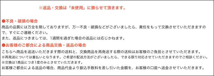 　
　　　　　　　　※返品・交換は「未使用」に限らせて頂きます。

●不良・破損の場合
商品の品質には万全を期しておりますが、万一不良・破損などがございましたら、責任をもって交換させていただきますので、すぐにご連絡ください。
また、返品につきましては、1週間を過ぎた場合の返品には応じかねます。
●お客様のご都合による商品交換・返品の場合
こちらへ商品を返送いただきます際の送料と、交換商品を再発送する際の送料はお客様のご負担とさせていただきます。
※再発送については着払いとなります。ご希望の配送方法がございましたら、できる限り対応させていただきますのでご相談ください。
※交換は1商品につき1度のみとさせていただきます。
お客様ご都合による返品の場合、商品代金より振込手数料を差し引いた金額を、お客様の口座へ返金させていただきます。
