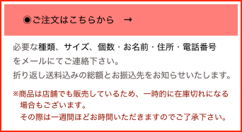 
　　◉ご注文はこちらから　→

　
　必要な種類、サイズ、個数・お名前・住所・電話番号
　をメールにてご連絡下さい。
　折り返し送料込みの総額とお振込先をお知らせいたします。
　※商品は店舗でも販売しているため、一時的に在庫切れになる
　　場合もございます。
　　その際は一週間ほどお時間いただきますのでご了承下さい。
　　
そ