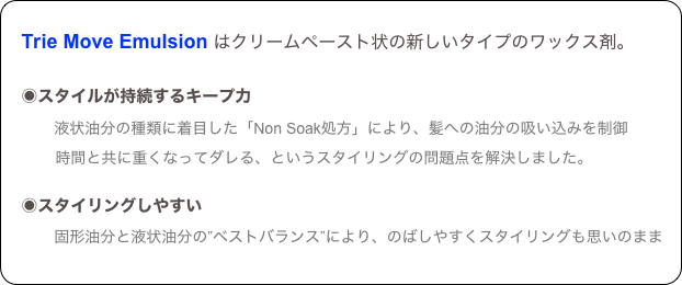 
　Trie Move Emulsion はクリームペースト状の新しいタイプのワックス剤。

　◉スタイルが持続するキープ力
　　　液状油分の種類に着目した「Non Soak処方」により、髪への油分の吸い込みを制御
　　 　時間と共に重くなってダレる、というスタイリングの問題点を解決しました。
　　　
　◉スタイリングしやすい
　　　固形油分と液状油分の”ベストバランス”により、のばしやすくスタイリングも思いのまま