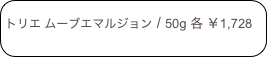 
トリエ ムーブエマルジョン / 50g 各 ￥1,728
 　 