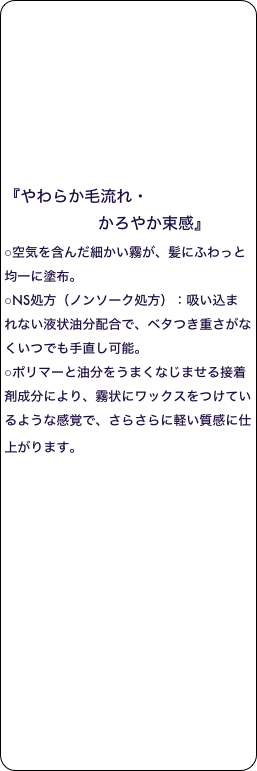 







『やわらか毛流れ・
                   かろやか束感』 
○空気を含んだ細かい霧が、髪にふわっと均一に塗布。 
○NS処方（ノンソーク処方）：吸い込まれない液状油分配合で、ベタつき重さがなくいつでも手直し可能。 
○ポリマーと油分をうまくなじませる接着剤成分により、霧状にワックスをつけているような感覚で、さらさらに軽い質感に仕上がります。 