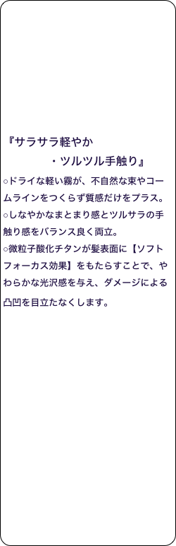 





 

『サラサラ軽やか
             ・ツルツル手触り』 
○ドライな軽い霧が、不自然な束やコームラインをつくらず質感だけをプラス。 
○しなやかなまとまり感とツルサラの手触り感をバランス良く両立。 
○微粒子酸化チタンが髪表面に【ソフトフォーカス効果】をもたらすことで、やわらかな光沢感を与え、ダメージによる凸凹を目立たなくします。 