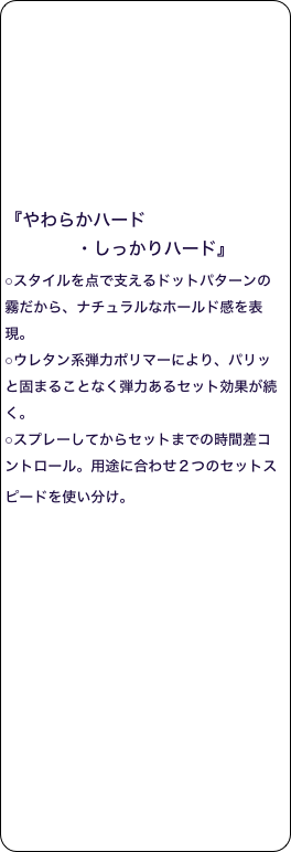 








『やわらかハード
             ・しっかりハード』 
○スタイルを点で支えるドットパターンの霧だから、ナチュラルなホールド感を表現。 
○ウレタン系弾力ポリマーにより、パリッと固まることなく弾力あるセット効果が続く。 
○スプレーしてからセットまでの時間差コントロール。用途に合わせ２つのセットスピードを使い分け。  