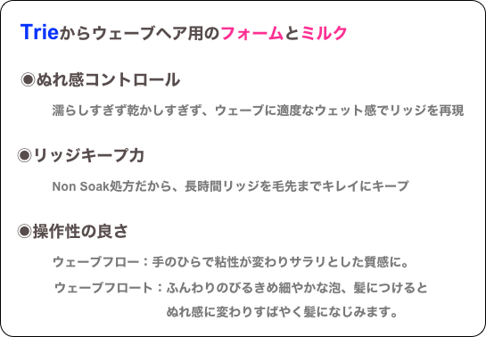
　Trieからウェーブヘア用のフォームとミルク

　◉ぬれ感コントロール
　　　濡らしすぎず乾かしすぎず、ウェーブに適度なウェット感でリッジを再現

　◉リッジキープ力
　　　Non Soak処方だから、長時間リッジを毛先までキレイにキープ

　◉操作性の良さ
　　　ウェーブフロー：手のひらで粘性が変わりサラリとした質感に。
　　　　ウェーブフロート：ふんわりのびるきめ細やかな泡、髪につけると
　　　　　　　　　　　　　ぬれ感に変わりすばやく髪になじみます。