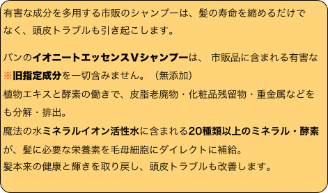 
有害な成分を多用する市販のシャンプーは、髪の寿命を縮めるだけで
なく、頭皮トラブルも引き起こします。
バンのイオニートエッセンスＶシャンプーは、 市販品に含まれる有害な※旧指定成分を一切含みません。（無添加）
植物エキスと酵素の働きで、皮脂老廃物・化粧品残留物・重金属などをも分解・排出。
魔法の水ミネラルイオン活性水に含まれる20種類以上のミネラル・酵素が、髪に必要な栄養素を毛毋細胞にダイレクトに補給。
髪本来の健康と輝きを取り戻し、頭皮トラブルも改善します。
　　　　　　　　
　　　　　　　　　　　　　　　　　　　　
　　　　　　　　　　　　　　　　　　　　
　　　　　　　　　　　　　　　　　　　　
　　　　　　　　　　　