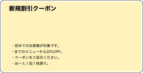 
　     新規割引クーポン
　　　　　　　　　　　　　　　　　　　　　　　　　　　　　　
　　　　　　　　　　　　　　　　　　　　　　　　　　　　　　
　　　　　　　　　　　　　　　　　　　　　　　　　　　　　
        


          ・初めてのお客様が対象です。
　      ・全てのメニューから20%OFF。
          ・クーポンをご呈示ください。
          ・お一人１回１枚限り。                               
　      ・他のクーポンとの併用不可。　　　　　　   　☎　　　　　　　　　　　　　　　　　　　　　　






　　　